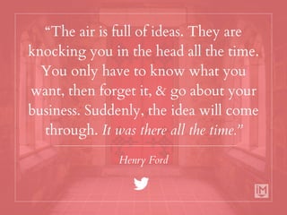 “The air is full of ideas. They are
knocking you in the head all the time.
You only have to know what you
want, then forget it, & go about your
business. Suddenly, the idea will come
through. It was there all the time.”
Henry Ford
 