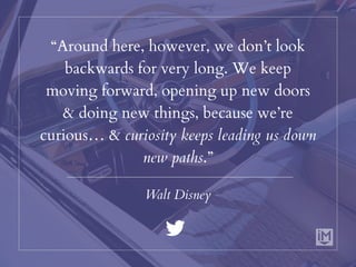 “Around here, however, we don’t look
backwards for very long. We keep
moving forward, opening up new doors
& doing new things, because we’re
curious… & curiosity keeps leading us down
new paths.”
Walt Disney
 