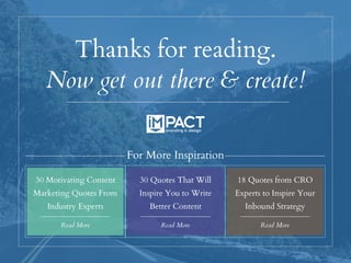 Thanks for reading.
Now get out there & create!
30 Motivating Content
Marketing Quotes From
Industry Experts
Read More Read More
30 Quotes That Will
Inspire You to Write
Better Content
For More Inspiration
Read More
18 Quotes from CRO
Experts to Inspire Your
Inbound Strategy
 