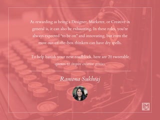As rewarding as being a Designer, Marketer, or Creative in
general is, it can also be exhausting. In these roles, you’re
always expected “to be on” and innovating, but even the
most out-of-the-box thinkers can have dry spells.
To help banish your next roadblock, here are 20 tweetable
quotes to inspire creative genius.
Ramona Sukhraj
 