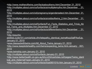 http://www.motheroftwins.com/factsabouttiwns.html.December 31, 2010 http://multiples.about.com/cs/funfacts/a/multiplemyths.htm .December 31, 2010 http://multiples.about.com/od/pregnancy/a/genderselect.htm.December 31, 2010 http://multiples.about.com/cs/funfacts/a/oddsoftwins_2.htm.December 31, 2010 http://multiples.about.com/od/funfacts/Fun_Facts_Statistics_and_Trivia_About_Twins_and_Multiples.htm.December 31, 2010 http://multiples.about.com/od/funfacts/a/differenttwins.htm.December 31, 2010 http://psychic abilities.suite101.com/article.cfm/telepathy_identical_twins#ixzz0alPAw5Jp . January 01, 2010 www.blessedwithtwins.com/All_About_Twins.January 01, 2010 http://www.keepkidshealthy.com/twins/expecting_twins.html.January 001, 2010 www.twinship.com.January 01, 2010 http://multiples.about.com/od/funfacts.January 01, 2010 http://www.betterhealth.vic.gov.au/bhcv2/bhcarticles.nsf/pages/Twins_identical_and_fraternal?open.January 01, 2010 http://multiples.about.com/cs/funfacts/l/aa060101b.htm.January 01, 2010 NEXT BACK CONTENTS 