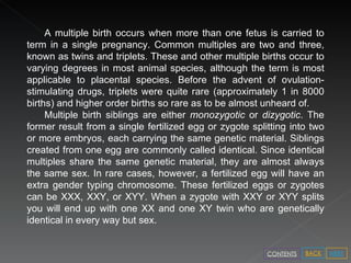 A multiple birth occurs when more than one fetus is carried to term in a single pregnancy. Common multiples are two and three, known as twins and triplets. These and other multiple births occur to varying degrees in most animal species, although the term is most applicable to placental species.  Before the advent of ovulation-stimulating drugs, triplets were quite rare (approximately 1 in 8000 births) and higher order births so rare as to be almost unheard of. Multiple birth siblings are either  monozygotic  or  dizygotic . The former result from a single fertilized egg or zygote splitting into two or more embryos, each carrying the same genetic material. Siblings created from one egg are commonly called identical. Since identical multiples share the same genetic material, they are almost always the same sex. In rare cases, however, a fertilized egg will have an extra gender typing chromosome. These fertilized eggs or zygotes can be XXX, XXY, or XYY. When a zygote with XXY or XYY splits you will end up with one XX and one XY twin who are genetically identical in every way but sex.  NEXT BACK CONTENTS 