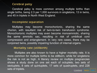 Cerebral palsy Cerebral palsy is more common among multiple births than single births, being 2.3 per 1,000 survivors in singletons, 13 in twins, and 45 in triplets in North West England.  Incomplete separation Multiples may become monochorionic, sharing the same chorion, with resultant risk of twin-to-twin transfusion syndrome. Monochorionic multiples may even become monoamniotic, sharing the same amniotic sac, resulting in risk of umbilical cord compression and entanglement. In very rare cases, there may be conjoined twins, possibly impairing function of internal organs. Mortality rate (stillbirth) Multiples are also known to have a higher mortality rate. It is more common for multiple births to be stillborn, while for singletons the risk is not as high. A literary review on multiple pregnancies shows a study done on one set each of octuplets, two sets of sextuplets, 8 sets of quintuplets, 17 sets of quadruplets, and 228 sets of triplets.  NEXT BACK CONTENTS 
