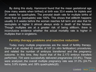 By doing this study, Hammond found that the mean gestational age (how many weeks when birthed) at birth was 33.4 weeks for triplets and 31 weeks for quadruplets. The prenatal death rate for multiple births of more than six (sextuplets) was 100%. This shows that stillbirth happens usually 3 – 5 weeks before the woman reaches full term and also that for sextuplets or higher it almost always ends in death of the fetuses. Though multiples are at a greater risk of being stillborn, there is inconclusive evidence whether the actual mortality rate is higher in multiples than in singletons. Fertility therapy problems and selective reduction Today many multiple pregnancies are the result of fertility therapy. Elsner et al. studied 42 months of IVF (in vitro fertilization) procedures, and related the number of embryos transferred and the pregnancy outcome. In this time, they found that of the 2,173 embryo transfers performed, 734 were successfully delivered pregnancies (33.8%). These were analyzed … the overall multiple pregnancy rate was 31.3% (24.7% twins, 5.8% triplets, and .08% quadruplets)(8).  NEXT BACK CONTENTS 