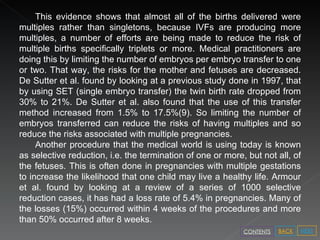 This evidence shows that almost all of the births delivered were multiples rather than singletons, because IVFs are producing more multiples, a number of efforts are being made to reduce the risk of multiple births specifically triplets or more. Medical practitioners are doing this by limiting the number of embryos per embryo transfer to one or two. That way, the risks for the mother and fetuses are decreased. De Sutter et al. found by looking at a previous study done in 1997, that by using SET (single embryo transfer) the twin birth rate dropped from 30% to 21%. De Sutter et al. also found that the use of this transfer method increased from 1.5% to 17.5%(9). So limiting the number of embryos transferred can reduce the risks of having multiples and so reduce the risks associated with multiple pregnancies. Another procedure that the medical world is using today is known as selective reduction, i.e. the termination of one or more, but not all, of the fetuses. This is often done in pregnancies with multiple gestations to increase the likelihood that one child may live a healthy life. Armour et al. found by looking at a review of a series of 1000 selective reduction cases, it has had a loss rate of 5.4% in pregnancies. Many of the losses (15%) occurred within 4 weeks of the procedures and more than 50% occurred after 8 weeks.  NEXT BACK CONTENTS 
