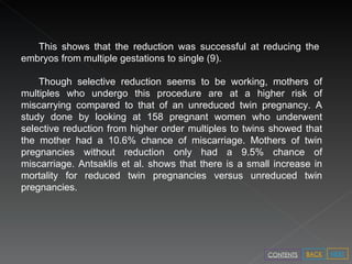 This shows that the reduction was successful at reducing the embryos from multiple gestations to single (9). Though selective reduction seems to be working, mothers of multiples who undergo this procedure are at a higher risk of miscarrying compared to that of an unreduced twin pregnancy. A study done by looking at 158 pregnant women who underwent selective reduction from higher order multiples to twins showed that the mother had a 10.6% chance of miscarriage. Mothers of twin pregnancies without reduction only had a 9.5% chance of miscarriage. Antsaklis et al. shows that there is a small increase in mortality for reduced twin pregnancies versus unreduced twin pregnancies. NEXT BACK CONTENTS 