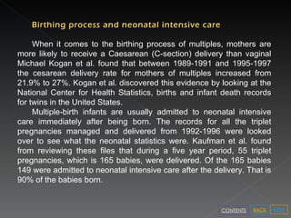 Birthing process and neonatal intensive care When it comes to the birthing process of multiples, mothers are more likely to receive a Caesarean (C-section) delivery than vaginal   Michael Kogan et al. found that between 1989-1991 and 1995-1997 the cesarean delivery rate for mothers of multiples increased from 21.9% to 27%. Kogan et al. discovered this evidence by looking at the National Center for Health Statistics, births and infant death records for twins in the United States. Multiple-birth infants are usually admitted to neonatal intensive care immediately after being born. The records for all the triplet pregnancies managed and delivered from 1992-1996 were looked over to see what the neonatal statistics were. Kaufman et al. found from reviewing these files that during a five year period, 55 triplet pregnancies, which is 165 babies, were delivered. Of the 165 babies 149 were admitted to neonatal intensive care after the delivery. That is 90% of the babies born. NEXT BACK CONTENTS 