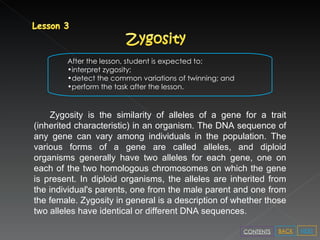 After the lesson, student is expected to: interpret zygosity; detect the common variations of twinning; and perform the task after the lesson. Zygosity is the similarity of alleles of a gene for a trait (inherited characteristic) in an organism. The DNA sequence of any gene can vary among individuals in the population. The various forms of a gene are called alleles, and diploid organisms generally have two alleles for each gene, one on each of the two homologous chromosomes on which the gene is present. In diploid organisms, the alleles are inherited from the individual's parents, one from the male parent and one from the female. Zygosity in general is a description of whether those two alleles have identical or different DNA sequences. NEXT BACK CONTENTS 