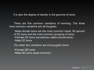 There are five common variations of twinning. The three most common variations are all dizygotic: Male – female twins are the most common result, 50 percent of DZ twins and the most common grouping of twins.  Female DZ twins (sometimes called sororal twins)  Male DZ twins  The other two variations are monozygotic twins: Female MZ twins  Male MZ twins (least common) It is also the degree of identity in the genome of twins. NEXT BACK CONTENTS 