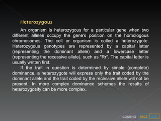 Heterozygous An organism is heterozygous for a particular gene when two different alleles occupy the gene's position on the homologous chromosomes. The cell or organism is called a heterozygote. Heterozygous genotypes are represented by a capital letter (representing the dominant allele) and a lowercase letter (representing the recessive allele), such as "Rr". The capital letter is usually written first. If the trait in question is determined by simple (complete) dominance, a heterozygote will express only the trait coded by the dominant allele and the trait coded by the recessive allele will not be present. In more complex dominance schemes the results of heterozygosity can be more complex. NEXT BACK CONTENTS 