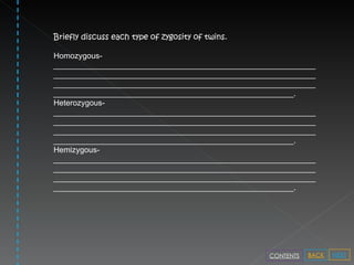 Briefly discuss each type of zygosity of twins. Homozygous- ___________________________________________________________________________________________________________________________________________________________________________________________________________________________________________. Heterozygous- ___________________________________________________________________________________________________________________________________________________________________________________________________________________________________________. Hemizygous- ___________________________________________________________________________________________________________________________________________________________________________________________________________________________________________. NEXT BACK CONTENTS 