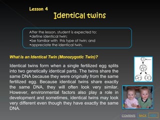 After the lesson, student is expected to: define identical twin; be familiar with  this type of twin; and appreciate the identical twin. Identical twins form when a single fertilized egg splits into two genetically identical parts. The twins share the same DNA because they were originally from the same fertilized egg. Because identical twins share exactly the same DNA, they will often look very similar. However, environmental factors also play a role in development and sometimes, identical twins may look very different even though they have exactly the same DNA.  NEXT BACK CONTENTS 