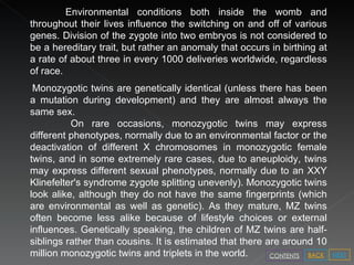 Environmental conditions both inside the womb and throughout their lives influence the switching on and off of various genes. Division of the zygote into two embryos is not considered to be a hereditary trait, but rather an anomaly that occurs in birthing at a rate of about three in every 1000 deliveries worldwide, regardless of race.  Monozygotic twins are genetically identical (unless there has been a mutation during development) and they are almost always the same sex. On rare occasions, monozygotic twins may express different phenotypes, normally due to an environmental factor or the deactivation of different X chromosomes in monozygotic female twins, and in some extremely rare cases, due to aneuploidy, twins may express different sexual phenotypes, normally due to an XXY Klinefelter's syndrome zygote splitting unevenly). Monozygotic twins look alike, although they do not have the same fingerprints (which are environmental as well as genetic). As they mature, MZ twins often become less alike because of lifestyle choices or external influences. Genetically speaking, the children of MZ twins are half-siblings rather than cousins. It is estimated that there are around 10 million monozygotic twins and triplets in the world. NEXT BACK CONTENTS 