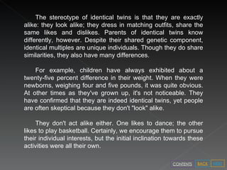 The stereotype of identical twins is that they are exactly alike: they look alike; they dress in matching outfits, share the same likes and dislikes. Parents of identical twins know differently, however. Despite their shared genetic component, identical multiples are unique individuals. Though they do share similarities, they also have many differences.  For example, children have always exhibited about a twenty-five percent difference in their weight. When they were newborns, weighing four and five pounds, it was quite obvious. At other times as they've grown up, it's not noticeable. They have confirmed that they are indeed identical twins, yet people are often skeptical because they don't "look" alike.  They don't act alike either. One likes to dance; the other likes to play basketball. Certainly, we encourage them to pursue their individual interests, but the initial inclination towards these activities were all their own.  NEXT BACK CONTENTS 