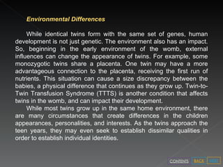Environmental Differences  While identical twins form with the same set of genes, human development is not just genetic. The environment also has an impact. So, beginning in the early environment of the womb, external influences can change the appearance of twins. For example, some monozygotic twins share a placenta. One twin may have a more advantageous connection to the placenta, receiving the first run of nutrients. This situation can cause a size discrepancy between the babies, a physical difference that continues as they grow up. Twin-to-Twin Transfusion Syndrome (TTTS) is another condition that affects twins in the womb, and can impact their development.  While most twins grow up in the same home environment, there are many circumstances that create differences in the children appearances, personalities, and interests. As the twins approach the teen years, they may even seek to establish dissimilar qualities in order to establish individual identities.  NEXT BACK CONTENTS 