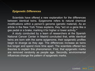Epigenetic Differences Scientists have offered a new explanation for the differences between identical twins. Epigenome refers to natural chemical modifications within a person's genome (genetic material). As an article in the New York Times explains, they "act on a gene like a gas pedal or a brake, marking it for higher or lower activity."  A study conducted by a team of researchers at the Spanish National Cancer Center in Madrid concluded that, while identical twins are born with the same epigenome, their epigenetic profiles begin to diverge as they age. The differences increase as twins live longer and spend more time apart. The scientists offered two theories to explain this phenomenon. First, that epigenetic marks are removed randomly as people age. Secondly, environmental influences change the pattern of epigenetic marks.  NEXT BACK CONTENTS 