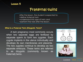 After the lesson, the student is expected to: define fraternal twin; understand this type of twin; and perform the task after the lesson. A twin pregnancy most commonly occurs when two separate eggs are fertilized by separate sperm to form two zygotes. Each zygote implants in the uterus individually and develops its own membranes and placenta.    The two zygotes continue to develop as two separate embryos. These twins are referred to as dizygotic (commonly known as fraternal) twins.  NEXT BACK CONTENTS 