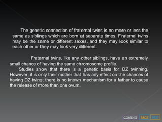 The genetic connection of fraternal twins is no more or less the same as siblings which are born at separate times. Fraternal twins may be the same or different sexes, and they may look similar to each other or they may look very different.  Fraternal twins, like any other siblings, have an extremely small chance of having the same chromosome profile.  Studies show that there is a genetic basis for DZ twinning. However, it is only their mother that has any effect on the chances of having DZ twins; there is no known mechanism for a father to cause the release of more than one ovum.  NEXT BACK CONTENTS 