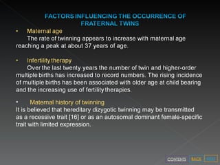 Maternal history of twinning It is believed that hereditary dizygotic twinning may be transmitted as a recessive trait [16] or as an autosomal dominant female-specific trait with limited expression.   NEXT BACK CONTENTS 