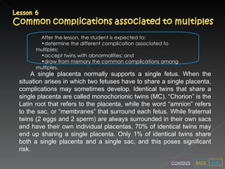 After the lesson, the student is expected to: determine the different complication associated to multiples; accept twins with abnormalities; and draw from memory the common complications among multiples. A single placenta normally supports a single fetus. When the situation arises in which two fetuses have to share a single placenta, complications may sometimes develop. Identical twins that share a single placenta are called monochorionic twins (MC). “Chorion” is the Latin root that refers to the placenta, while the word “amnion” refers to the sac, or “membranes” that surround each fetus. While fraternal twins (2 eggs and 2 sperm) are always surrounded in their own sacs and have their own individual placentas, 70% of identical twins may end up sharing a single placenta. Only 1% of identical twins share both a single placenta and a single sac, and this poses significant risk.  NEXT BACK CONTENTS 