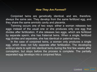 How They Are Formed? Conjoined twins are genetically identical, and are, therefore, always the same sex. They develop from the same fertilized egg, and they share the same amniotic cavity and placenta. Twinning occurs one of two ways: either a woman releases two eggs instead of the usual one or she produces only one egg that divides after fertilization. If she releases two eggs, which are fertilized by separate sperm, she has fraternal twins. When a single, fertilized egg divides and separates, she has identical or paternal twins. In the case of conjoined twins, a woman only produces a single egg, which does not fully separate after fertilization. The developing embryo starts to split into identical twins during the first few weeks after conception, but stops before the process is complete. The partially separated egg develops into a conjoined fetus.  NEXT BACK CONTENTS 