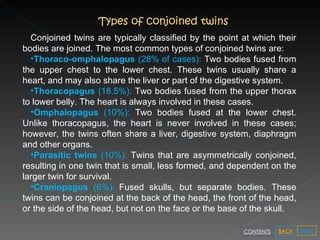 Types of conjoined twins Conjoined twins are typically classified by the point at which their bodies are joined. The most common types of conjoined twins are: Thoraco-omphalopagus  (28% of cases):  Two bodies fused from the upper chest to the lower chest. These twins usually share a heart, and may also share the liver or part of the digestive system. Thoracopagus  (18.5%):  Two bodies fused from the upper thorax to lower belly. The heart is always involved in these cases. Omphalopagus  (10%):  Two bodies fused at the lower chest. Unlike thoracopagus, the heart is never involved in these cases; however, the twins often share a liver, digestive system, diaphragm and other organs. Parasitic twins  (10%):  Twins that are asymmetrically conjoined, resulting in one twin that is small, less formed, and dependent on the larger twin for survival. Craniopagus  (6%):   Fused skulls, but separate bodies. These twins can be conjoined at the back of the head, the front of the head, or the side of the head, but not on the face or the base of the skull. NEXT BACK CONTENTS 