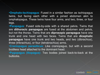 Omphalo-Ischiopagus :  Fused in a similar fashion as ischiopagus twins, but facing each other with a joined abdomen akin to omphalopagus. These twins have four arms, and two, three, or four legs. Parapagus :  Fused side-by-side with a shared pelvis. Twins that are  dithoracic parapagus  are fused at the abdomen and pelvis, but not the thorax. Twins that are  diprosopic parapagus  have one trunk and one head with two faces. Twins that are  dicephalic parapagus  have one trunk and two heads, and two (dibrachius), three (tribrachius), or four (tetrabrachius) arms. Craniopagus parasiticus :  Like craniopagus, but with a second bodiless head attached to the dominant head. Pygopagus (Iliopagus) :  Two bodies joined back-to-back at the buttocks. NEXT BACK CONTENTS 