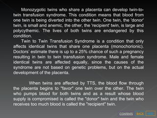 Monozygotic twins who share a placenta can develop twin-to-twin transfusion syndrome. This condition means that blood from one twin is being diverted into the other twin. One twin, the 'donor' twin, is small and anemic, the other, the 'recipient' twin, is large and polycythemic. The lives of both twins are endangered by this condition. Twin to Twin Transfusion Syndrome is a condition that only affects identical twins that share one placenta (monochorionic). Doctors’ estimate there is up to a 25% chance of such a pregnancy resulting in twin to twin transfusion syndrome. Male and female identical twins are affected equally, since the causes of the syndrome are not based on genetic problems, but on the actual development of the placenta. When twins are affected by TTS, the blood flow through the placenta begins to "favor" one twin over the other. The twin who pumps blood for both twins and as a result whose blood supply is compromised is called the "donor" twin and the twin who receives too much blood is called the "recipient" twin.  NEXT BACK CONTENTS 