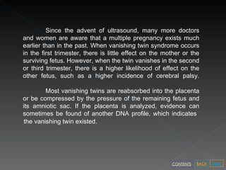 Since the advent of ultrasound, many more doctors and women are aware that a multiple pregnancy exists much earlier than in the past. When vanishing twin syndrome occurs in the first trimester, there is little effect on the mother or the surviving fetus. However, when the twin vanishes in the second or third trimester, there is a higher likelihood of effect on the other fetus, such as a higher incidence of cerebral palsy. Most vanishing twins are reabsorbed into the placenta or be compressed by the pressure of the remaining fetus and its amniotic sac. If the placenta is analyzed, evidence can sometimes be found of another DNA profile, which indicates  the vanishing twin existed. NEXT BACK CONTENTS 