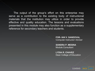 The output of the group ’ s effort on this enterprise may serve as a contribution to the existing body of instructional materials that the institution may utilize in order to provide effective and quality education. The lessons and evaluations presented in this module may also function as a supplementary reference for secondary teachers and students. NEXT BACK CONTENTS FOR- IAN V. SANDOVAL Computer Instructor/ Adviser SANDRA P. MESINA Module Consultant LYDIA R. CHAVEZ Dean College of Education  