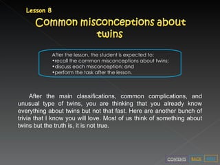 After the lesson, the student is expected to: recall the common misconceptions about twins; discuss each misconception; and perform the task after the lesson. After the main classifications, common complications, and unusual type of twins, you are thinking that you already know everything about twins but not that fast. Here are another bunch of trivia that I know you will love. Most of us think of something about twins but the truth is, it is not true.  NEXT BACK CONTENTS 