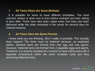 1. All Twins Share the Same Birthday  It is possible for twins to have different birthdates. The most common reason is when one is born before midnight and their sibling is born after. There have also been cases when one baby has been delivered while the other remained in the womb for several days for medical reasons.  2. All Twins Have the Same Parents  I know what you are thinking … .But it really is possible. This actually does happen! The twins must be fraternal because, as explained earlier, identical twins are formed from one egg and one sperm. However, fraternal twins are formed from 2 separate eggs and sperm. Therefore, it is entirely possible for a woman to have intercourse with 2 separate companions within the same ovulation cycle and thus producing fraternal twins. NEXT BACK CONTENTS 