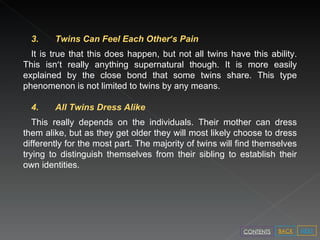3. Twins Can Feel Each Other ’ s Pain  It is true that this does happen, but not all twins have this ability. This isn ’ t really anything supernatural though. It is more easily explained by the close bond that some twins share. This type phenomenon is not limited to twins by any means. 4. All Twins Dress Alike  This really depends on the individuals. Their mother can dress them alike, but as they get older they will most likely choose to dress differently for the most part. The majority of twins will find themselves trying to distinguish themselves from their sibling to establish their own identities. NEXT BACK CONTENTS 