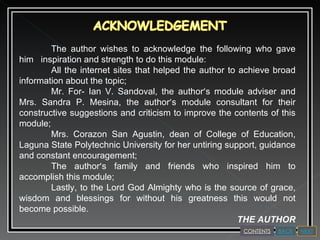 The author wishes to acknowledge the following who gave him  inspiration and strength to do this module: All the internet sites that helped the author to achieve broad information about the topic; Mr. For- Ian V. Sandoval, the author ’ s module adviser and Mrs. Sandra P. Mesina, the author ’ s module consultant for their constructive suggestions and criticism to improve the contents of this module; Mrs. Corazon San Agustin, dean of College of Education, Laguna State Polytechnic University for her untiring support, guidance and constant encouragement; The author ’ s family and friends who inspired him to accomplish this module; Lastly, to the Lord God Almighty who is the source of grace, wisdom and blessings for without his greatness this would not become possible.  THE AUTHOR NEXT BACK CONTENTS 