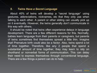 5. Twins Have a Secret Language  About 40% of twins will develop a  “ secret language ”  using gestures, abbreviations, nicknames, etc that they only use when talking to each other. A parent or other sibling can usually pick up on it eventually. However, the twins generally don ’ t communicate in this way with others.   It should be noted that twins often experience delays in language development. There are a few different reasons for this. Normally, babies learn language from their parents or caregivers, but parents of twins sometimes find themselves spread a little thin. Imagine that! Premature birth could also be a factor. Also, twins spend a lot of time together. Therefore, like any 2 people that spend a substantial amount of time together, they may learn to rely on shorthand or nonverbal forms of communication. This can delay their need to express themselves through conventional language. There are a few things a parent can do to help. NEXT BACK CONTENTS 