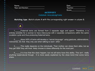 1._____Fraternal twins are formed from 2 separate eggs and sperm. Therefore, it is entirely possible for a woman to have intercourse with 2 separate companions within the same ovulation cycle and thus producing fraternal twins. 2._____About 40% of twins will develop a  “ secret language ”  using gestures, abbreviations, nicknames, etc that  they only use when talking to each  other. 3._____This really depends on the individuals. Their mother can dress them alike, but as they get older they will most  likely choose to dress differently for the most part.  4._____It is true that this does happen, but not all twins have this ability. This isn ’ t  really anything supernatural though.  It is more easily explained by the close bond that some twins share.  NEXT BACK CONTENTS 