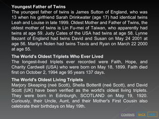 Youngest Father of Twins The youngest father of twins is James Sutton of England, who was 13 when his girlfriend Sarah Drinkwater (age 17) had identical twins Leah and Louise in late 1999. Oldest Mother and Father of Twins, the oldest mother of twins is Lin Fu-mei of Taiwan, who apparently had twins at age 59. Judy Cates of the USA had twins at age 58. Lynne Bezant of England had twins David and Susan on May 24 2001 at age 56. Marilyn Nolen had twins Travis and Ryan on March 22 2000 at age 55. The World's Oldest Triplets Who Ever Lived The longest-lived triplets ever recorded were Faith, Hope, and Charity Cardwell (USA) who were born on May 18, 1899. Faith died first on October 2, 1994 age 95 years 137 days. The World's Oldest Living Triplets Marjory Skeaping (neé Scott), Sheila Botterill (neé Scott), and David Scott (UK) have been verified as the world's oldest living triplets. They were born in Edinburgh, SCOTLAND on May 19, 1920. Curiously, their Uncle, Aunt, and their Mother's First Cousin also celebrate their birthdays on May 19th. NEXT BACK CONTENTS 