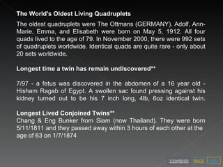 The World's Oldest Living Quadruplets The oldest quadruplets were The Ottmans (GERMANY). Adolf, Ann-Marie, Emma, and Elisabeth were born on May 5, 1912. All four quads lived to the age of 79. In November 2000, there were 992 sets of quadruplets worldwide. Identical quads are quite rare - only about 20 sets worldwide. Longest time a twin has remain undiscovered** 7/97 - a fetus was discovered in the abdomen of a 16 year old - Hisham Ragab of Egypt. A swollen sac found pressing against his kidney turned out to be his 7 inch long, 4lb, 6oz identical twin. Longest Lived Conjoined Twins** Chang & Eng Bunker from Siam (now Thailand). They were born 5/11/1811 and they passed away within 3 hours of each other at the age of 63 on 1/7/1874 NEXT BACK CONTENTS 