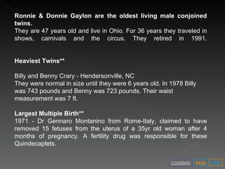 Ronnie & Donnie Gaylon are the oldest living male conjoined twins.  They are   47 years old and live in Ohio. For 36 years they traveled in shows, carnivals and the circus. They retired in 1991. Heaviest Twins** Billy and Benny Crary - Hendersonville, NC They were normal in size until they were 6 years old. In 1978 Billy was 743 pounds and Benny was 723 pounds. Their waist measurement was 7 ft. Largest Multiple Birth** 1971 - Dr Gennaro Montanino from Rome-Italy, claimed to have removed 15 fetuses from the uterus of a 35yr old woman after 4 months of pregnancy. A fertility drug was responsible for these Quindecaplets. NEXT BACK CONTENTS 