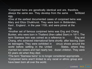 Conjoined twins are genetically identical and are, therefore,  always the same sex. They develop from the same  fertilized egg.  One of the earliest documented cases of conjoined twins was  Mary and Eliza Chulkhurst. They were born in Biddenden,  Kent , England , in the year 1100, and were joined at the  hip.  Another set of famous conjoined twins was Eng and Chang  Bunker, who were born in Thailand (then called Siam) in  1811. The term Siamese twin was coined as a reference to  Eng and Chang, who achieved international fame shortly  after leaving Siam as teenagers. They were exhibited in  circus shows around the world before settling in the United  States, where they married two sisters and had nearly two  dozen children. They were 63 years old when they died.  The term “Siamese twins” is no longer considered appropriate.  Conjoined twins aren't limited to any racial or ethnic group and  have been born all over the world.  NEXT BACK CONTENTS 
