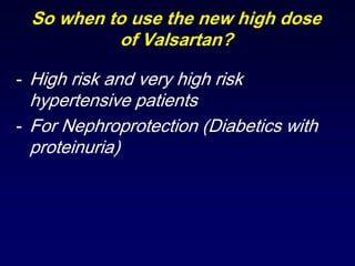 So when to use the new high dose
of Valsartan?
- High risk and very high risk
hypertensive patients
- For Nephroprotection (Diabetics with
proteinuria)
 