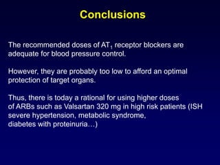Conclusions
The recommended doses of AT1 receptor blockers are
adequate for blood pressure control.
However, they are probably too low to afford an optimal
protection of target organs.
Thus, there is today a rational for using higher doses
of ARBs such as Valsartan 320 mg in high risk patients (ISH
severe hypertension, metabolic syndrome,
diabetes with proteinuria…)
 