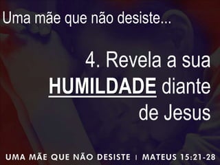Uma mãe que não desiste...
4. Revela a sua
HUMILDADE diante
de Jesus
 