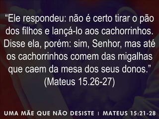 “Ele respondeu: não é certo tirar o pão
dos filhos e lançá-lo aos cachorrinhos.
Disse ela, porém: sim, Senhor, mas até
os cachorrinhos comem das migalhas
que caem da mesa dos seus donos.”
(Mateus 15.26-27)
 