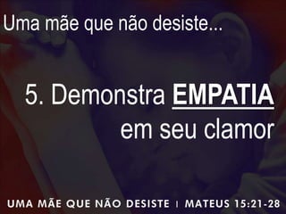 Uma mãe que não desiste...
5. Demonstra EMPATIA
em seu clamor
 