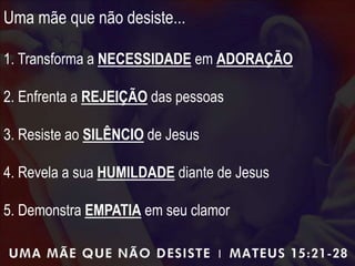 Uma mãe que não desiste...
1. Transforma a NECESSIDADE em ADORAÇÃO
2. Enfrenta a REJEIÇÃO das pessoas
3. Resiste ao SILÊNCIO de Jesus
4. Revela a sua HUMILDADE diante de Jesus
5. Demonstra EMPATIA em seu clamor
 