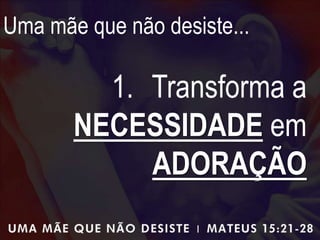 Uma mãe que não desiste...
1. Transforma a
NECESSIDADE em
ADORAÇÃO
 