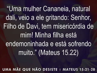 “Uma mulher Cananeia, natural
dali, veio a ele gritando: Senhor,
Filho de Davi, tem misericórdia de
mim! Minha filha está
endemoninhada e está sofrendo
muito.” (Mateus 15.22)
 