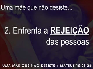 Uma mãe que não desiste...
2. Enfrenta a REJEIÇÃO
das pessoas
 