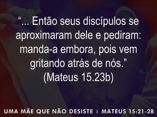 “... Então seus discípulos se
aproximaram dele e pediram:
manda-a embora, pois vem
gritando atrás de nós.”
(Mateus 15.23b)
 